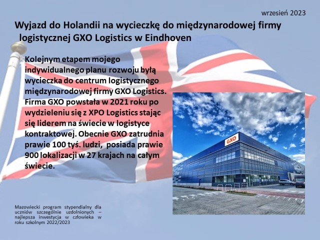 Na tle z flagą Wielkiej Brytanii napisy: Mazowiecki program stypendialny dla uczniów szczególnie uzdolnionych – najlepsza inwestycja w człowieka w roku szkolnym 2022/2023. Wrzesień 2023.Wyjazd do Holandii na wycieczkę do międzynarodowej firmy  logistycznej GXO Logistics w Eindhoven. Kolejnym etapem mojego indywidualnego planu rozwoju byłą wycieczka do centrum logistycznego międzynarodowej firmy GXO Logistics. Firma GXO powstała w 2021 roku po wydzieleniu się z XPO Logistics stając się liderem na świecie w logistyce kontraktowej. Obecnie GXO zatrudnia prawie 100 tyś. ludzi,  posiada prawie 900 lokalizacji w 27 krajach na całym świecie.
