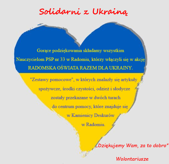 Serce niebieskie-żółte, na nim  tekst:  Solidarni z Ukrainą
Gorące podziękowania składamy wszystkim Nauczycielom PSP nr 33 w Radomiu, którzy włączyli się w akcję RADOMSKA OŚWIATA RAZEM DLA UKRAINY. Zestawy pomocowe, w których znalazły się artykuły spożywcze, środki czystości, odzież oraz słodycze zostały przekazane w dwóch turach do centrum pomocy, które znajduje się w Kamienicy Deskurów w Radomiu. ?Dziękujemy Wam, za to dobro?.                                                    
Wolontariusze 